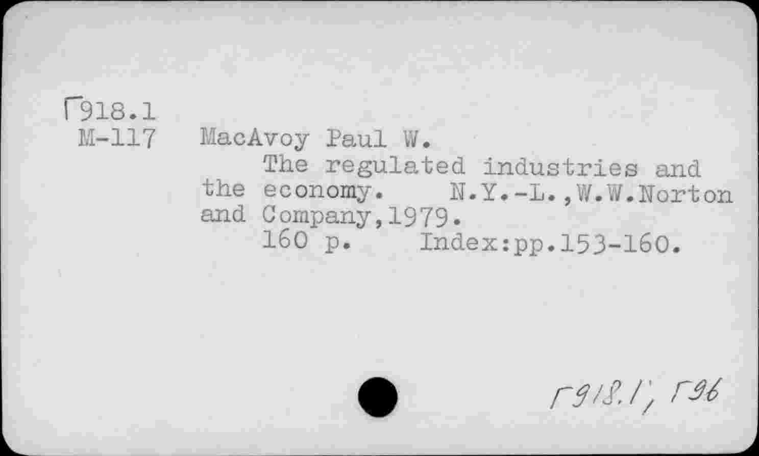 ﻿F918.1
M-117 MacAvoy Paul W.
The regulated industries and the economy. N.Y.-L.,W.W.Norton and Company,1979.
160 p. Index:pp.153-160.